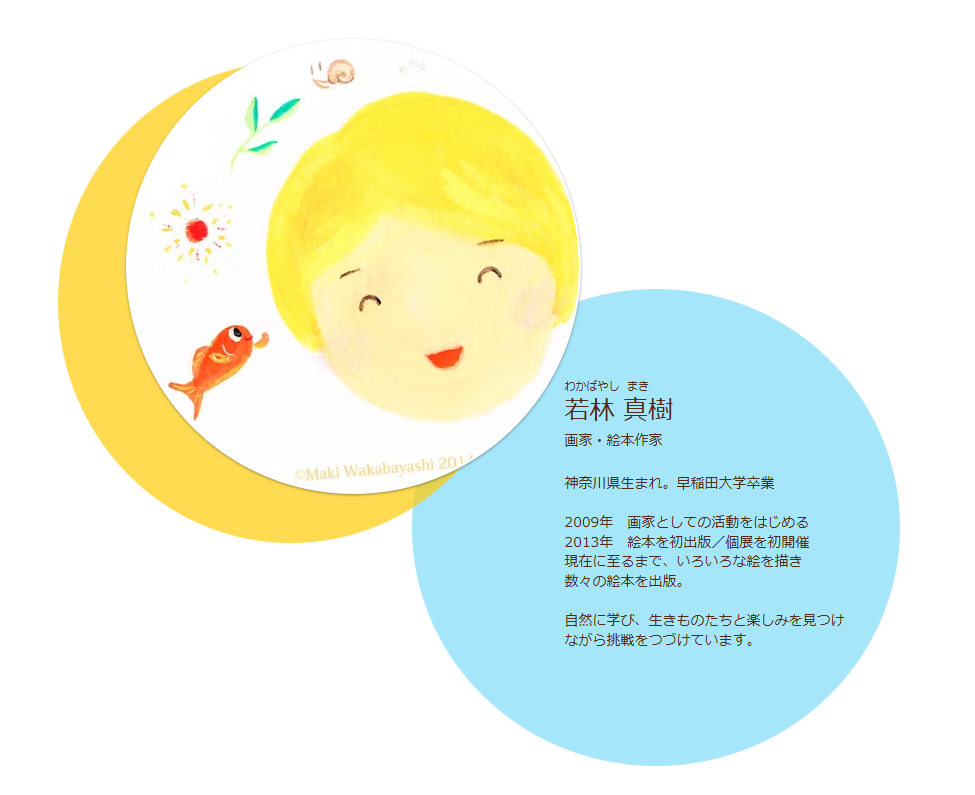 PROFILE　プロフィール
画家・絵本作家　若林 真樹（わかばやしまき,ワカバヤシマキ,Maki Wakabayashi）
神奈川県生まれ。早稲田大学卒業
2009年　画家としての活動をはじめる
2013年　絵本を初出版／個展を初開催
現在に至るまで、いろいろな絵を描き数々の絵本を出版。
自然に学び、生きものたちと楽しみを見つけながら挑戦をつづけています。